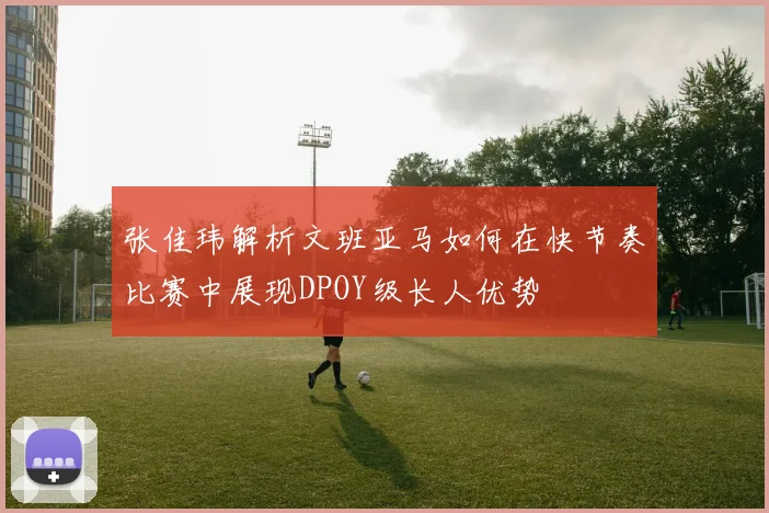 张佳玮解析文班亚马如何在快节奏比赛中展现DPOY级长人优势