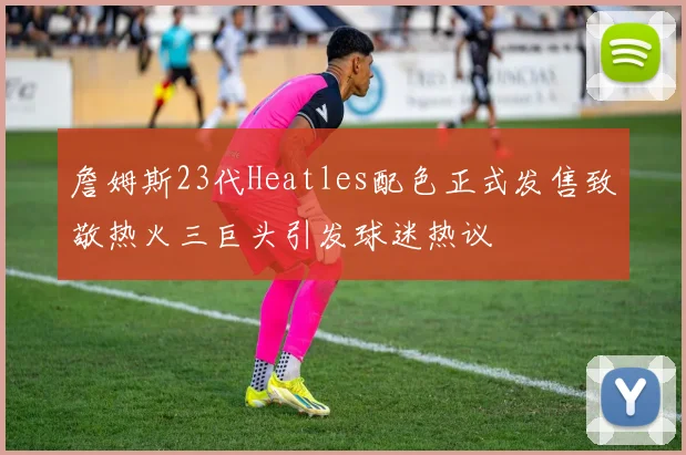 詹姆斯23代Heatles配色正式发售致敬热火三巨头引发球迷热议