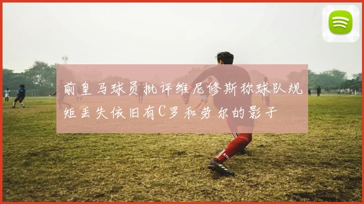 前皇马球员批评维尼修斯称球队规矩丢失依旧有C罗和劳尔的影子
