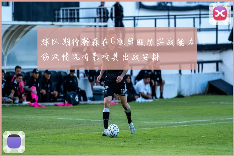 球队期待瀚森在G联盟锻炼实战能力伤病情况将影响其出战安排