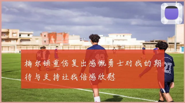 梅尔顿重伤复出感慨勇士对我的期待与支持让我倍感欣慰