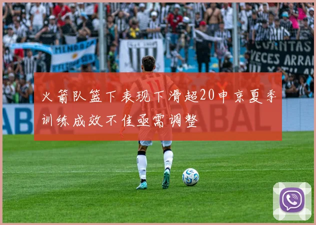 火箭队篮下表现下滑超20申京夏季训练成效不佳亟需调整