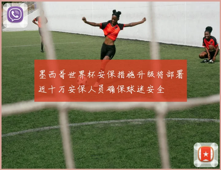 墨西哥世界杯安保措施升级将部署近十万安保人员确保球迷安全