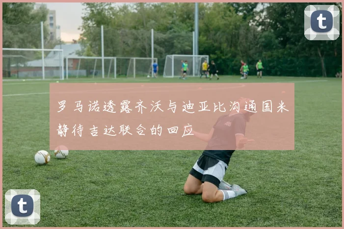 罗马诺透露齐沃与迪亚比沟通国米静待吉达联合的回应