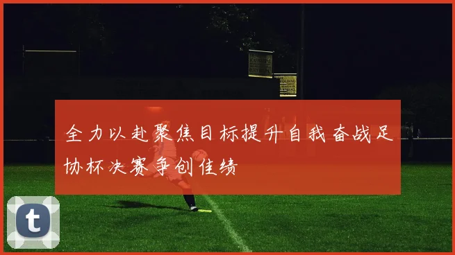 全力以赴聚焦目标提升自我奋战足协杯决赛争创佳绩
