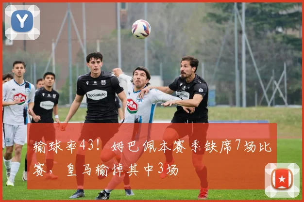 输球率43！姆巴佩本赛季缺席7场比赛，皇马输掉其中3场
