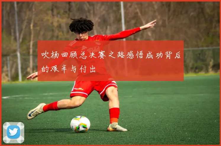 吹杨回顾总决赛之路感悟成功背后的艰辛与付出