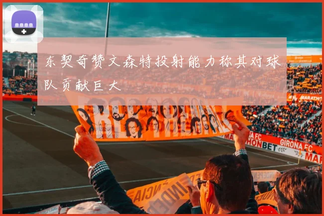 东契奇赞文森特投射能力称其对球队贡献巨大