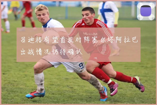吕迪格有望首发对阵塞尔塔阿拉巴出战情况仍待确认