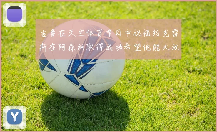 吉鲁在天空体育节目中祝福约克雷斯在阿森纳取得成功希望他能大放异彩