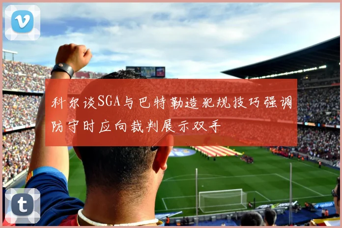 科尔谈SGA与巴特勒造犯规技巧强调防守时应向裁判展示双手
