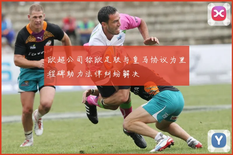 欧超公司称欧足联与皇马协议为里程碑助力法律纠纷解决