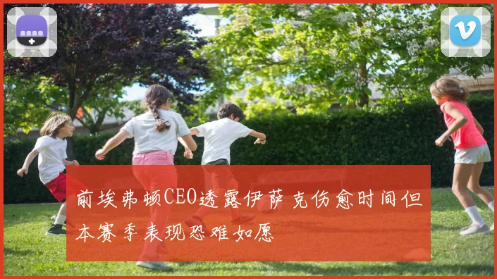前埃弗顿CEO透露伊萨克伤愈时间但本赛季表现恐难如愿
