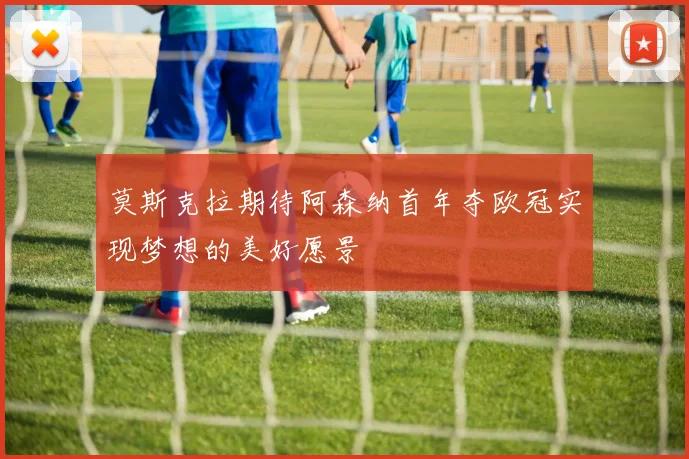 莫斯克拉期待阿森纳首年夺欧冠实现梦想的美好愿景