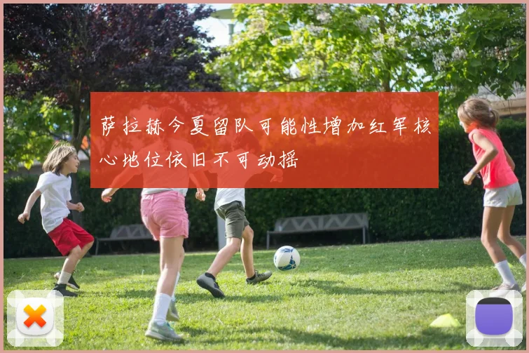 萨拉赫今夏留队可能性增加红军核心地位依旧不可动摇