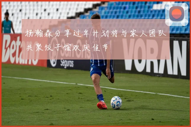 杨瀚森分享过年计划将与家人团队共聚饺子馆欢庆佳节