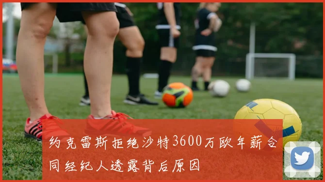 约克雷斯拒绝沙特3600万欧年薪合同经纪人透露背后原因