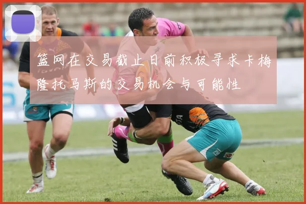 篮网在交易截止日前积极寻求卡梅隆托马斯的交易机会与可能性