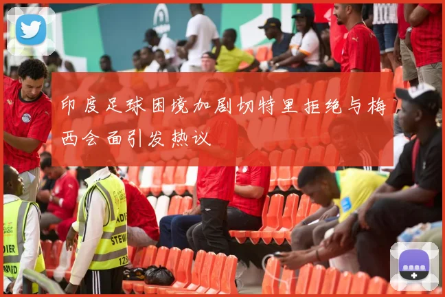 印度足球困境加剧切特里拒绝与梅西会面引发热议
